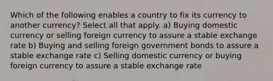 Which of the following enables a country to fix its currency to another currency? Select all that apply. a) Buying domestic currency or selling foreign currency to assure a stable exchange rate b) Buying and selling foreign government bonds to assure a stable exchange rate c) Selling domestic currency or buying foreign currency to assure a stable exchange rate