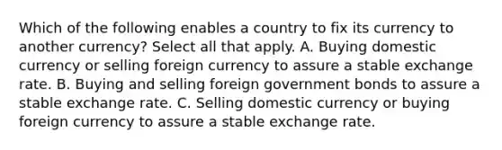 Which of the following enables a country to fix its currency to another currency? Select all that apply. A. Buying domestic currency or selling foreign currency to assure a stable exchange rate. B. Buying and selling foreign government bonds to assure a stable exchange rate. C. Selling domestic currency or buying foreign currency to assure a stable exchange rate.