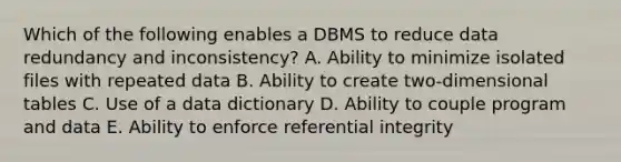 Which of the following enables a DBMS to reduce data redundancy and inconsistency? A. Ability to minimize isolated files with repeated data B. Ability to create two-dimensional tables C. Use of a data dictionary D. Ability to couple program and data E. Ability to enforce referential integrity