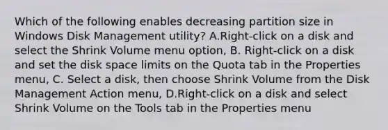 Which of the following enables decreasing partition size in Windows Disk Management utility? A.Right-click on a disk and select the Shrink Volume menu option, B. Right-click on a disk and set the disk space limits on the Quota tab in the Properties menu, C. Select a disk, then choose Shrink Volume from the Disk Management Action menu, D.Right-click on a disk and select Shrink Volume on the Tools tab in the Properties menu