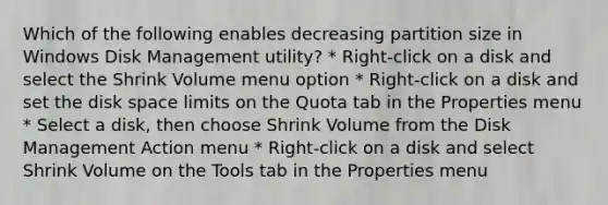 Which of the following enables decreasing partition size in Windows Disk Management utility? * Right-click on a disk and select the Shrink Volume menu option * Right-click on a disk and set the disk space limits on the Quota tab in the Properties menu * Select a disk, then choose Shrink Volume from the Disk Management Action menu * Right-click on a disk and select Shrink Volume on the Tools tab in the Properties menu