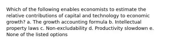 Which of the following enables economists to estimate the relative contributions of capital and technology to economic growth? a. The growth accounting formula b. Intellectual property laws c. Non-excludability d. Productivity slowdown e. None of the listed options