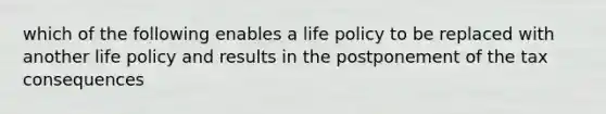 which of the following enables a life policy to be replaced with another life policy and results in the postponement of the tax consequences