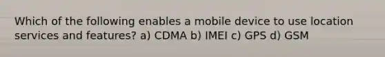 Which of the following enables a mobile device to use location services and features? a) CDMA b) IMEI c) GPS d) GSM