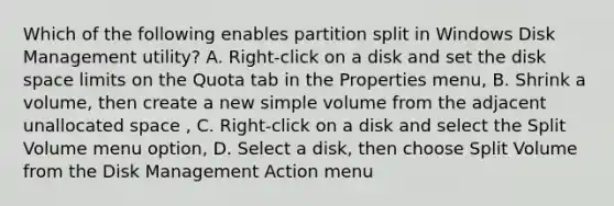 Which of the following enables partition split in Windows Disk Management utility? A. Right-click on a disk and set the disk space limits on the Quota tab in the Properties menu, B. Shrink a volume, then create a new simple volume from the adjacent unallocated space , C. Right-click on a disk and select the Split Volume menu option, D. Select a disk, then choose Split Volume from the Disk Management Action menu