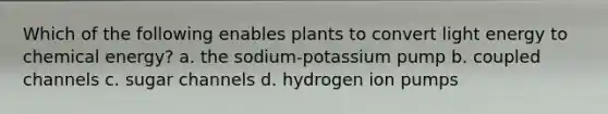 Which of the following enables plants to convert light energy to chemical energy? a. the sodium-potassium pump b. coupled channels c. sugar channels d. hydrogen ion pumps