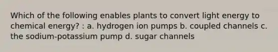 Which of the following enables plants to convert light energy to chemical energy? : a. hydrogen ion pumps b. coupled channels c. the sodium-potassium pump d. sugar channels