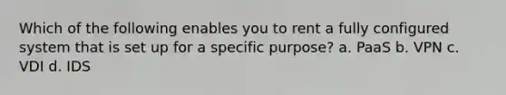Which of the following enables you to rent a fully configured system that is set up for a specific purpose? a. PaaS b. VPN c. VDI d. IDS
