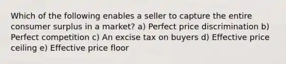 Which of the following enables a seller to capture the entire consumer surplus in a market? a) Perfect price discrimination b) Perfect competition c) An excise tax on buyers d) Effective price ceiling e) Effective price floor