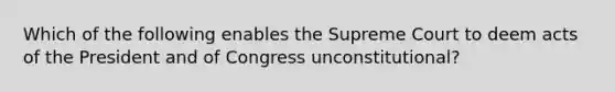 Which of the following enables the Supreme Court to deem acts of the President and of Congress unconstitutional?