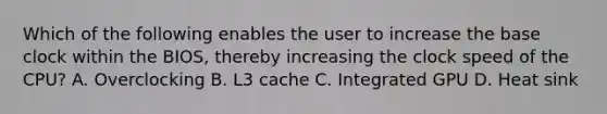 Which of the following enables the user to increase the base clock within the BIOS, thereby increasing the clock speed of the CPU? A. Overclocking B. L3 cache C. Integrated GPU D. Heat sink