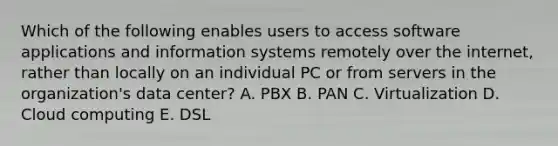 Which of the following enables users to access software applications and information systems remotely over the​ internet, rather than locally on an individual PC or from servers in the​ organization's data​ center? A. PBX B. PAN C. Virtualization D. Cloud computing E. DSL