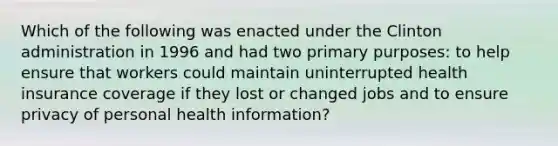 Which of the following was enacted under the Clinton administration in 1996 and had two primary purposes: to help ensure that workers could maintain uninterrupted health insurance coverage if they lost or changed jobs and to ensure privacy of personal health information?