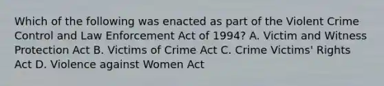 Which of the following was enacted as part of the Violent Crime Control and Law Enforcement Act of 1994? A. Victim and Witness Protection Act B. Victims of Crime Act C. Crime Victims' Rights Act D. Violence against Women Act