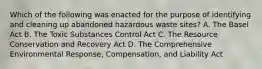 Which of the following was enacted for the purpose of identifying and cleaning up abandoned hazardous waste sites? A. The Basel Act B. The Toxic Substances Control Act C. The Resource Conservation and Recovery Act D. The Comprehensive Environmental Response, Compensation, and Liability Act