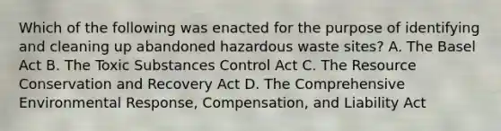 Which of the following was enacted for the purpose of identifying and cleaning up abandoned hazardous waste sites? A. The Basel Act B. The Toxic Substances Control Act C. The Resource Conservation and Recovery Act D. The Comprehensive Environmental Response, Compensation, and Liability Act