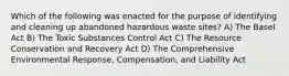 Which of the following was enacted for the purpose of identifying and cleaning up abandoned hazardous waste sites? A) The Basel Act B) The Toxic Substances Control Act C) The Resource Conservation and Recovery Act D) The Comprehensive Environmental Response, Compensation, and Liability Act