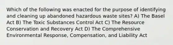 Which of the following was enacted for the purpose of identifying and cleaning up abandoned hazardous waste sites? A) The Basel Act B) The Toxic Substances Control Act C) The Resource Conservation and Recovery Act D) The Comprehensive Environmental Response, Compensation, and Liability Act