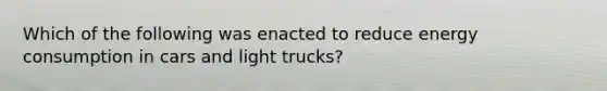 Which of the following was enacted to reduce energy consumption in cars and light trucks?