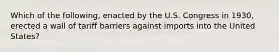 Which of the following, enacted by the U.S. Congress in 1930, erected a wall of tariff barriers against imports into the United States?