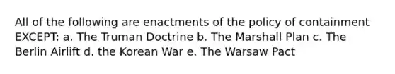 All of the following are enactments of the policy of containment EXCEPT: a. The Truman Doctrine b. The Marshall Plan c. The Berlin Airlift d. the Korean War e. The Warsaw Pact