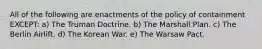 All of the following are enactments of the policy of containment EXCEPT: a) The Truman Doctrine. b) The Marshall Plan. c) The Berlin Airlift. d) The Korean War. e) The Warsaw Pact.