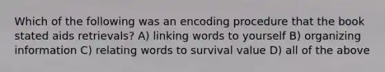 Which of the following was an encoding procedure that the book stated aids retrievals? A) linking words to yourself B) organizing information C) relating words to survival value D) all of the above