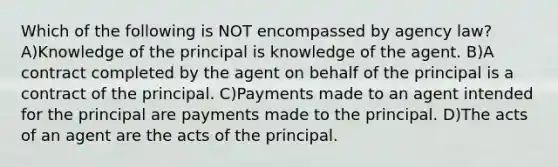 Which of the following is NOT encompassed by agency law? A)Knowledge of the principal is knowledge of the agent. B)A contract completed by the agent on behalf of the principal is a contract of the principal. C)Payments made to an agent intended for the principal are payments made to the principal. D)The acts of an agent are the acts of the principal.