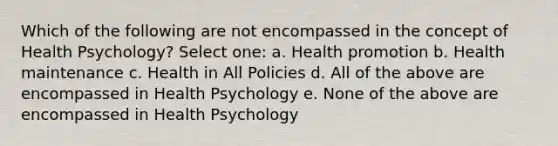 Which of the following are not encompassed in the concept of Health Psychology? Select one: a. Health promotion b. Health maintenance c. Health in All Policies d. All of the above are encompassed in Health Psychology e. None of the above are encompassed in Health Psychology