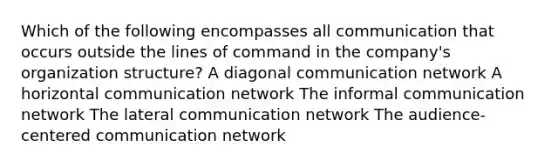 Which of the following encompasses all communication that occurs outside the lines of command in the company's organization structure? A diagonal communication network A horizontal communication network The informal communication network The lateral communication network The audience-centered communication network