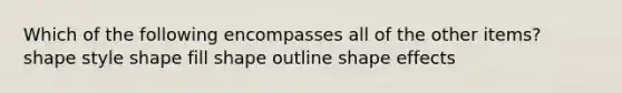 Which of the following encompasses all of the other items? shape style shape fill shape outline shape effects