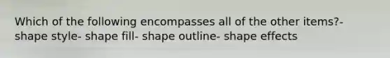 Which of the following encompasses all of the other items?- shape style- shape fill- shape outline- shape effects