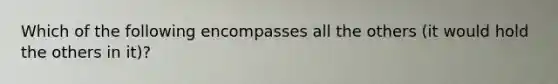 Which of the following encompasses all the others (it would hold the others in it)?