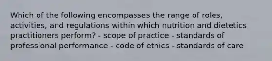 Which of the following encompasses the range of roles, activities, and regulations within which nutrition and dietetics practitioners perform? - scope of practice - standards of professional performance - code of ethics - standards of care