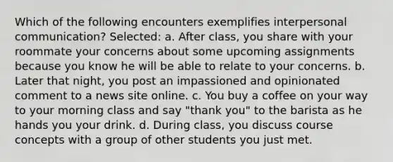 Which of the following encounters exemplifies <a href='https://www.questionai.com/knowledge/kYcZI9dsWF-interpersonal-communication' class='anchor-knowledge'>interpersonal communication</a>? Selected: a. After class, you share with your roommate your concerns about some upcoming assignments because you know he will be able to relate to your concerns. b. Later that night, you post an impassioned and opinionated comment to a news site online. c. You buy a coffee on your way to your morning class and say "thank you" to the barista as he hands you your drink. d. During class, you discuss course concepts with a group of other students you just met.