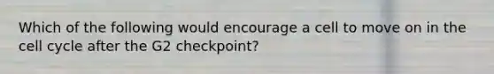 Which of the following would encourage a cell to move on in the cell cycle after the G2 checkpoint?