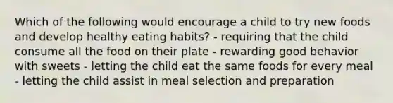 Which of the following would encourage a child to try new foods and develop healthy eating habits? - requiring that the child consume all the food on their plate - rewarding good behavior with sweets - letting the child eat the same foods for every meal - letting the child assist in meal selection and preparation