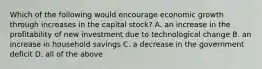 Which of the following would encourage economic growth through increases in the capital​ stock? A. an increase in the profitability of new investment due to technological change B. an increase in household savings C. a decrease in the government deficit D. all of the above