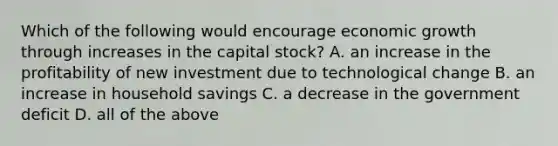 Which of the following would encourage economic growth through increases in the capital​ stock? A. an increase in the profitability of new investment due to technological change B. an increase in household savings C. a decrease in the government deficit D. all of the above