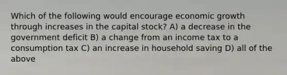 Which of the following would encourage economic growth through increases in the capital stock? A) a decrease in the government deficit B) a change from an income tax to a consumption tax C) an increase in household saving D) all of the above