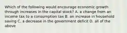 Which of the following would encourage economic growth through increases in the capital stock? A. a change from an income tax to a consumption tax B. an increase in household saving C. a decrease in the government deficit D. all of the above