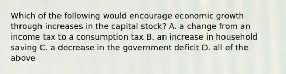 Which of the following would encourage economic growth through increases in the capital stock? A. a change from an income tax to a consumption tax B. an increase in household saving C. a decrease in the government deficit D. all of the above