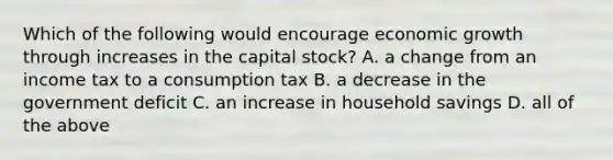 Which of the following would encourage economic growth through increases in the capital​ stock? A. a change from an income tax to a consumption tax B. a decrease in the government deficit C. an increase in household savings D. all of the above