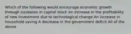 Which of the following would encourage economic growth through increases in capital stock An increase in the profitability of new investment due to technological change An increase in household saving A decrease in the government deficit All of the above