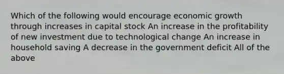 Which of the following would encourage economic growth through increases in capital stock An increase in the profitability of new investment due to technological change An increase in household saving A decrease in the government deficit All of the above