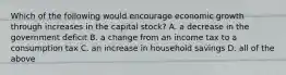 Which of the following would encourage economic growth through increases in the capital​ stock? A. a decrease in the government deficit B. a change from an income tax to a consumption tax C. an increase in household savings D. all of the above