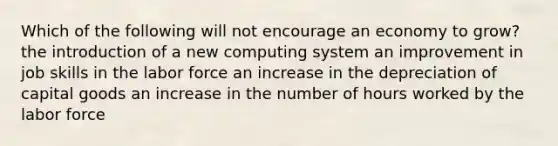 Which of the following will not encourage an economy to grow? the introduction of a new computing system an improvement in job skills in the labor force an increase in the depreciation of capital goods an increase in the number of hours worked by the labor force