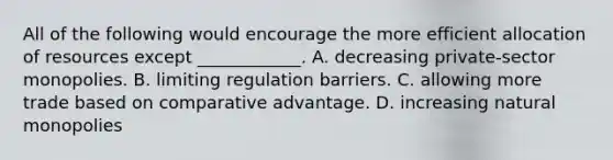 All of the following would encourage the more efficient allocation of resources except​ ____________. A. decreasing​ private-sector monopolies. B. limiting regulation barriers. C. allowing more trade based on comparative advantage. D. increasing natural monopolies