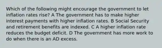 Which of the following might encourage the government to let inflation rates rise? A The government has to make higher interest payments with higher inflation rates. B Social Security and retirement benefits are indexed. C A higher inflation rate reduces the budget deficit. D The government has more work to do when there is an AD excess.