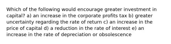 Which of the following would encourage greater investment in capital? a) an increase in the corporate profits tax b) greater uncertainty regarding the rate of return c) an increase in the price of capital d) a reduction in the rate of interest e) an increase in the rate of depreciation or obsolescence